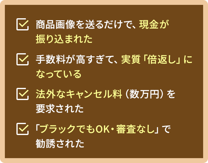 商品画像を送るだけで、現金が振り込まれた  手数料が高すぎて、実質「倍返し」になっている  法外なキャンセル料（数万円）を要求された  「ブラックでもOK・審査なし」で勧誘された