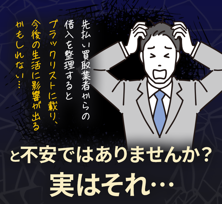 先払い買取業者からの借入を整理するとブラックリストに載り、今後の生活に影響が出るかもしれない...  と不安ではありませんか？実はそれ…